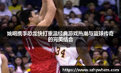 姚明携手恐龙快打重温经典游戏热潮与篮球传奇的完美结合