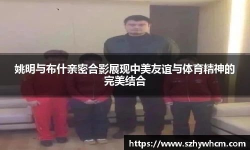 姚明与布什亲密合影展现中美友谊与体育精神的完美结合