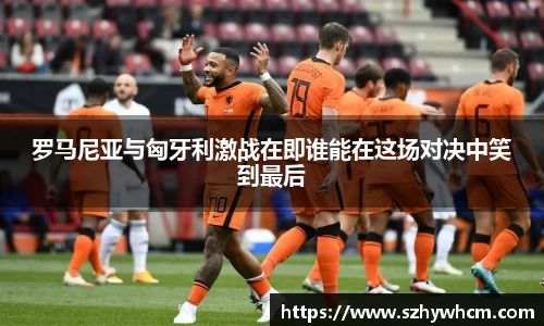 罗马尼亚与匈牙利激战在即谁能在这场对决中笑到最后